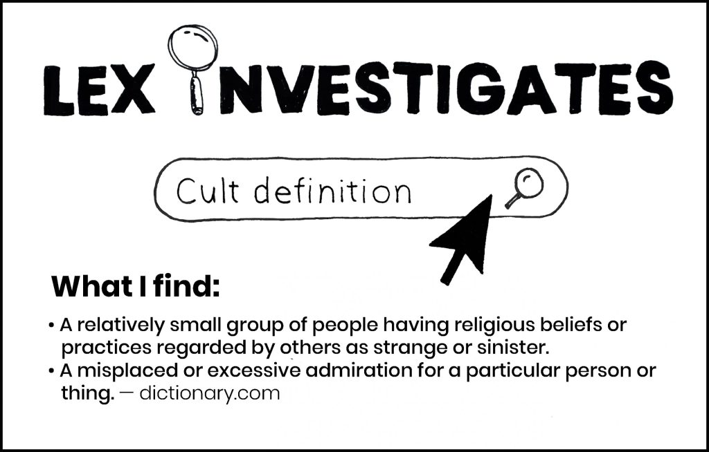 Lex Investigates: Cult definition
What I find: A relatively small group of people having religious beliefs or practices regarded by others as strange or sinister. A misplaced or excessive admiration for a particular person or thing.