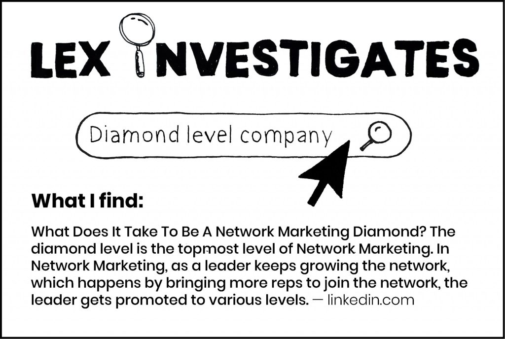 Lex Investigates: Diamond level company.
What I find: What does it take to be a network marketing diamond? The diamond level is the topmost level of network marketing. In network marketing, as a leader keeps growing the network, which happens by bringing more reps to join the network, the leader gets promoted to various levels. - linkedin.com