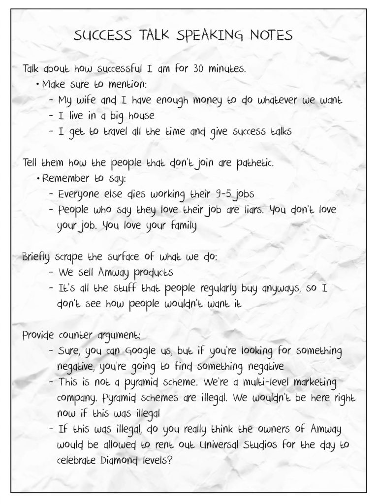Success Talk Speaking Notes:
Talk about how successful I am for 30 minutes. Make sure to mention: My wife and I have enough money to do whatever we want. I live in a big house. I get to travel all the time and give success talks.
Tell them how the people that don't join are pathetic. Remember to say: Everyone else dies working their 9-5 jobs. People who say they love their job are liars. You don't love your job. You love your family.
Briefly scrape the surface of what we do: We sell Amway products. It's all the stuff that people regularly buy anyways, so I don't see how people wouldn't want it.
Provide counter argument: Sure, you can Google us, but if you're looking for something negative, you're going to find something negative. This is not a pyramid scheme. We're a multi-level marketing company. Pyramid schemes are illegal. We wouldn't be here right now if this was illegal. If this was illegal, do you really thing the owners of Amway would be allowed to rent out Universal Studios for the day to celebrate Diamond levels?
