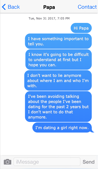 Text message: Hi Papa, I have something important to tell you.
I know it’s going to be difficult to understand at first but I hope you can 
I don’t want to lie anymore about where I am and who I’m with.
I’ve been avoiding talking about the people I’ve been dating over the past 2 years but I don’t want to do that anymore.
I’m dating a girl right now.