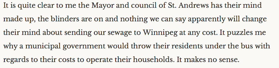 "it is quite clear to me the Mayor and council of St. Andrews has their mind made up, the blinders are on and nothing we can say apparently will change their mind about sending our sewage to Winnipeg at any cost. It puzzles me why a municipal government would throw their residents under the bus with regards to their costs to operate their households. It makes no sense.