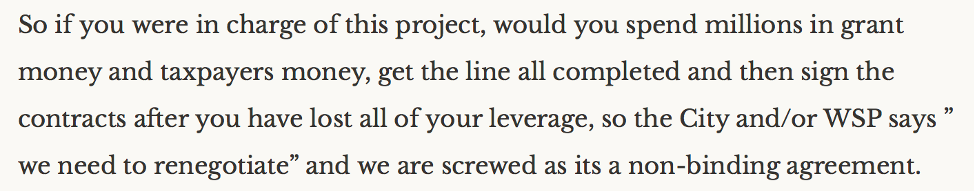 "So if you were in charge of this project, would you spend millions in grant money and taxpayers money, get the line all completed and then sign the contracts after you have lost all of your leverage, so the City and/or WSP says 'we need to renegotiate' and we are screwed as its a non-binding agreement."