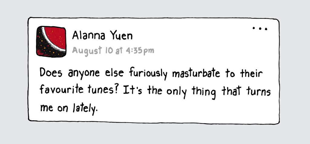 A drawing of a status update on Facebook by Alanna Yuen from August 10 at 4:35 p.m. that says, "Does anyone else furiously masturbate to their favourite tunes? It's the only thing that turns me on lately."