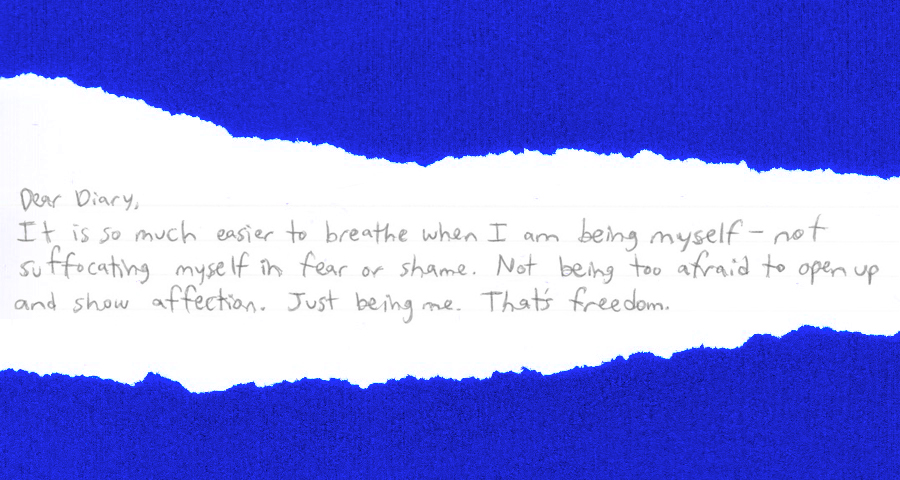 "Dear Diary, It is so much easier to breathe when I am being myself — not suffocating myself in fear or shame. Not being too afraid to open up and show affection. Just being me. That's freedom."