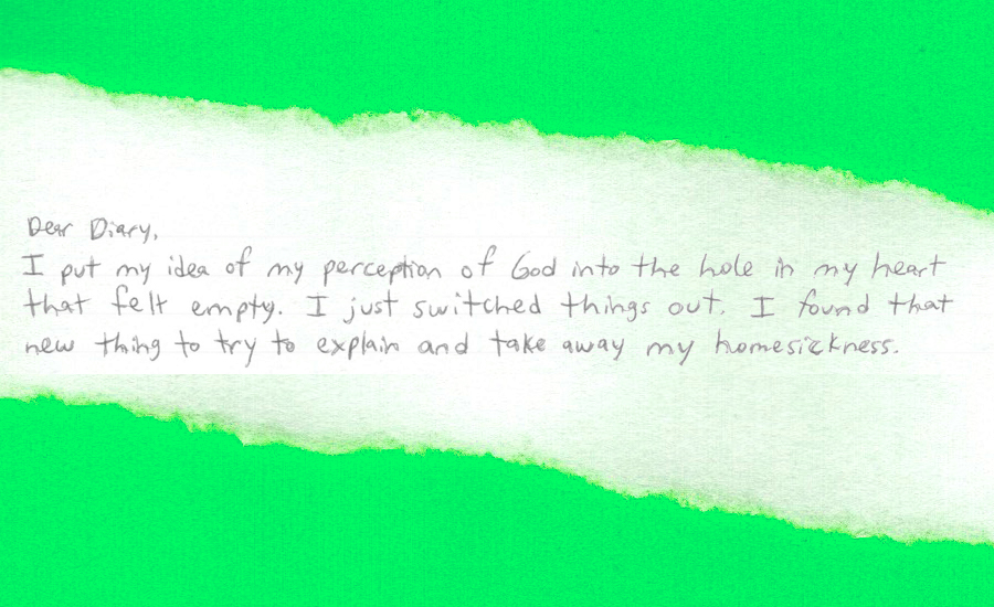 "Dear Diary, I put my idea of my perception of God into the hole in my heart that felt empty. I just switched things out. I found that new thing to try to explain and take away my homesickness."