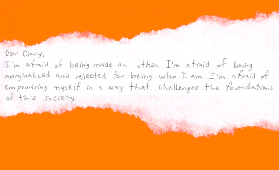 "Dear Diary, I'm afraid of being made an other. I'm afraid of being marginalized and rejected for being who I am. I'm afraid of empowering myself in a way that challenges the foundations of this society."