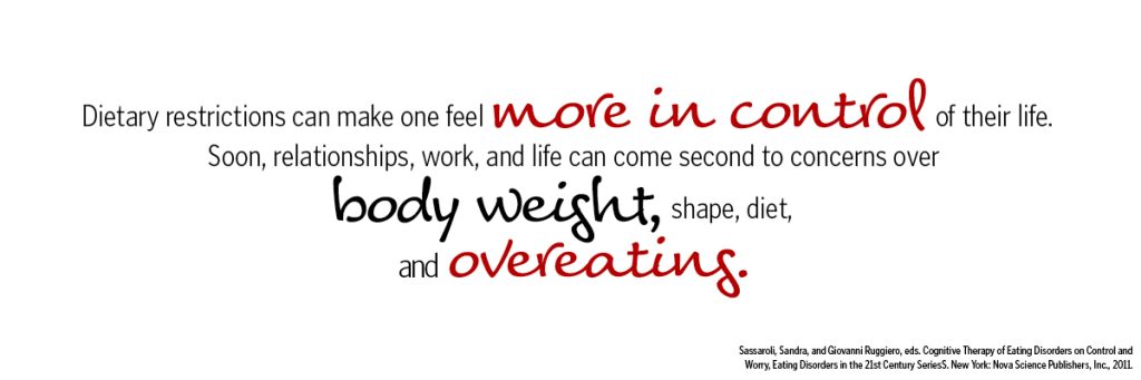 Dietary restrictions can make one feel more in control of their life. Soon, relationships, work, and life can come second to concerns over body weight, shape, diet, and overeating.