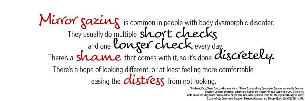 Mirror gazing is common in people with body dysmorphic disorder. They usually do multiple short checks and one longer check every day. There's a shame that comes with it, so it's done discretely. There's a hope of looking different, or at least feeling more comfortable, easing the distress from not looking.