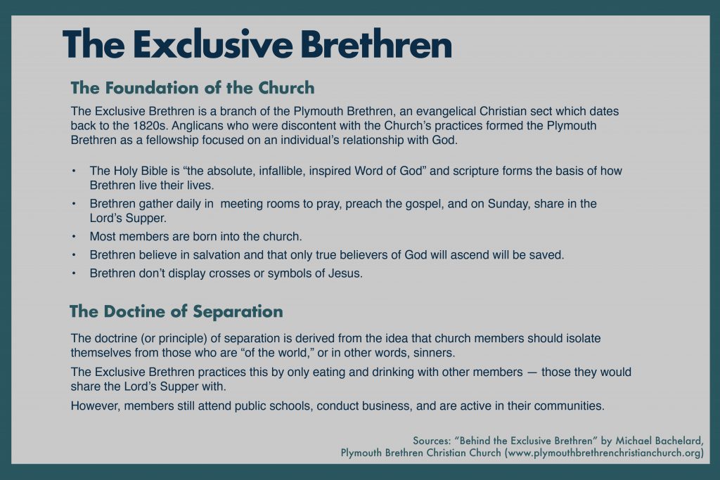The Exclusive Brethren

The Foundation of the Church

The Exclusive Brethren is a branch of the Plymouth Brethren, an evangelical Christian sect which dates back to the 1820s. Anglicans who were discontent with the Church’s practices formed the Plymouth Brethren as a fellowship focused on an individual’s relationship with God. 

The Holy Bible is “the absolute, infallible, inspired Word of God” and scripture forms the basis of how Brethren live their lives.
Brethren gather daily in  meeting rooms to pray, preach the gospel, and on Sunday, share in the Lord’s Supper. 
Most members are born into the church. 
Brethren believe in salvation and that only true believers of God will ascend will be saved.
Brethren don’t display crosses or symbols of Jesus.

The Doctrine of Separation

The doctrine (or principle) of separation is derived from the idea that church members should isolate themselves from those who are “of the world,” or in other words, sinners. 
The Exclusive Brethren practices this by only eating and drinking with other members — those they would share the Lord’s Supper with.
However, members still attend public schools, conduct business, and are active in their communities. 

Sources: “Behind the Exclusive Brethren” by Michael Bachelard,
Plymouth Brethren Christian Church (www.plymouthbrethrenchristianchurch.org) 

