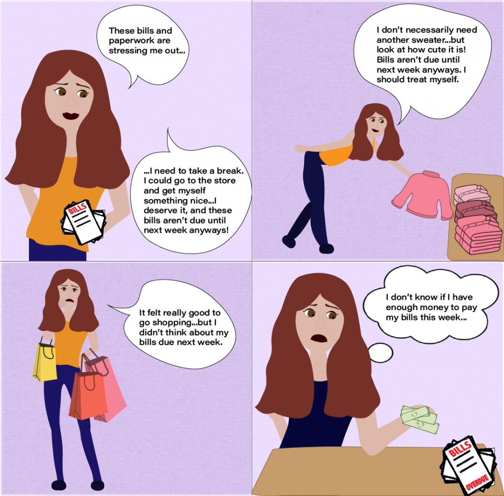 "These bills and paperwork are stressing me out...l need to take a break.
I could go to the store and get myself something nice...l deserve it, and these bills aren't due until next week anyways!"
"I don't necessarily need another sweater...but look at how cute it is!
Bills aren't due until next week anyways. I should treat myself."
"It felt really good to go shopping..but I didn't think about my bills due next week."
"I don't know if I have enough money to pay my bills this week..."