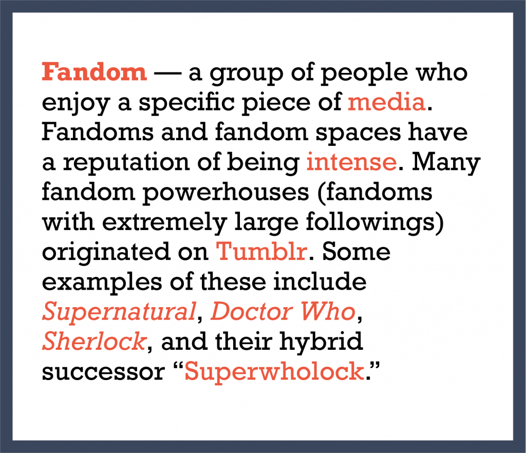 Fandom — a group of people who enjoy a specific piece of media. Fandoms and fandom spaces have a reputation of being intense. Many fandom powerhouses (fandoms with extremely large followings) originated on Tumblr. Some examples of these include Supernatural, Doctor Who, Sherlock, and their hybrid successor Superwholock.