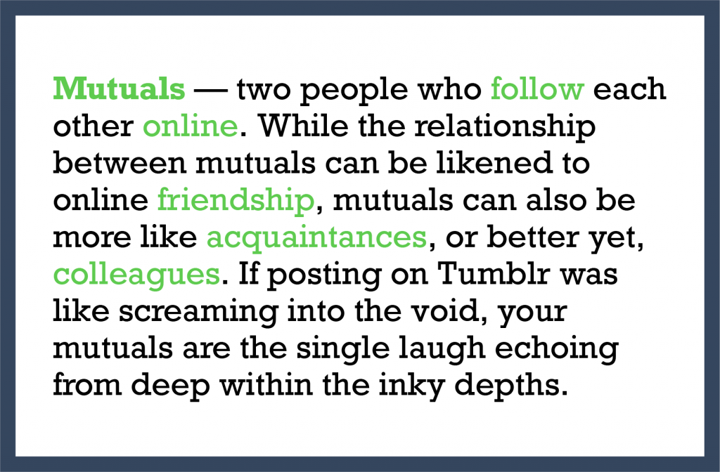 Mutuals — two people who follow each other online. While the relationship between mutuals can be likened to online friendship, mutuals can also be more like acquaintances, or better yet, colleagues. If posting on Tumblr was like screaming into the void, your mutuals are the single laugh echoing from deep within the inky depths.