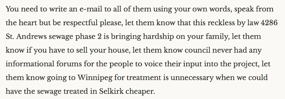 "You need to write an e-mail to all of them using your own words, speak from the heart but be respectful please, let them know that this reckless by law (sic) 4286 St. Andrews sewage phase 2 is bringing hardship on your family, let them know if you have to sell your house, let them know council never had any informational forums for the people to voice their input into the project, let them know going to Winnipeg for treatment is unnecessary when we could have the sewage treated in Selkirk cheaper."