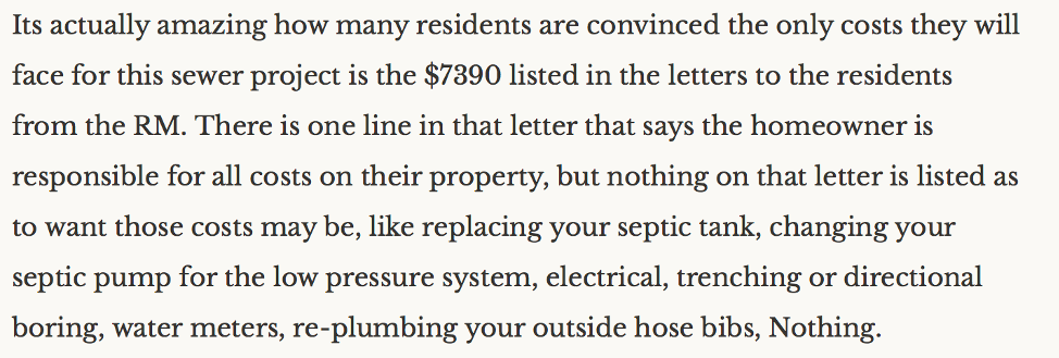 "Its actually amazing how many residents are convinced the only costs they will face for this sewer project is the $7390 listed in the letters to the residents from the RM. There is one line in that letter that says the homeowner is responsible for all costs on their property, but nothing on that letter is listed as to want (sic) those costs may be, like replacing your septic tank, changing your septic pump for the low pressure system, electrical, trenching or directional boring, water meters, re-plumbing your outside hose bibs, Nothing."
