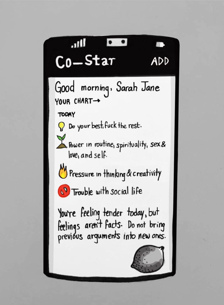 An illustration of a mobile phone screen with the heading "Co-Star". It reads, "Good morning, Sarah Jane. Today: Do your best, fuck the rest. Power in routine, spirituality, sex & love, and self. Pressure in thinking & creativity. Trouble with social life. You're feeling tender today, but feelings aren't facts. Do not bring previous arguments into new ones."