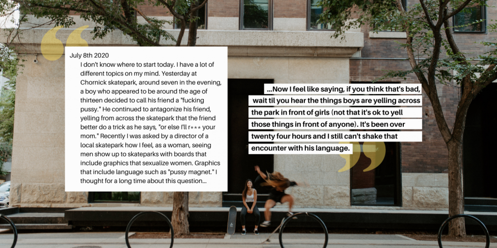 Journal entry layered on top of image of two girls skating downtown. Journal entry reads: "July 8th, 2020. I don't know where to start today. I have a lot of different topics on my mind. Yesterday at Chornick skatepark, around seven in the evening, a boy who appeared to be around the age of thirteen decided to call his friend a "fucking pussy." He continued to antagonize his friend, yelling from across the skatepark that the friend better do a trick as he says, "or else I'll r*** your mom." Recently I was asked by a director of a local skatepark how I feel, as a woman, seeing men show up to skateparks with boards that include graphics that sexualize women. Graphics that include language such as "pussy magnet." I thought for a long time about this question......Now I feel like saying, if you think that's bad, wait til you hear the things boys are yelling across the park in front of girls (not that it's ok to yell those things in front of anyone). It's been over twenty four hours and I still can't shake that encounter with his language."