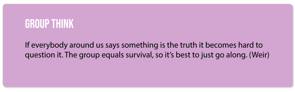 Group Think: If everybody around us says something is the truth it becomes hard to question it. The group equals survival, so it's best to just go along. (Weir)