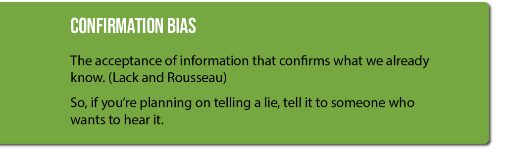 Confirmation Bias: The acceptance of information that confirms what we already know. (Lack and Rousseau) So, if you're planning on telling a lie, tell it to someone who wants to hear it.