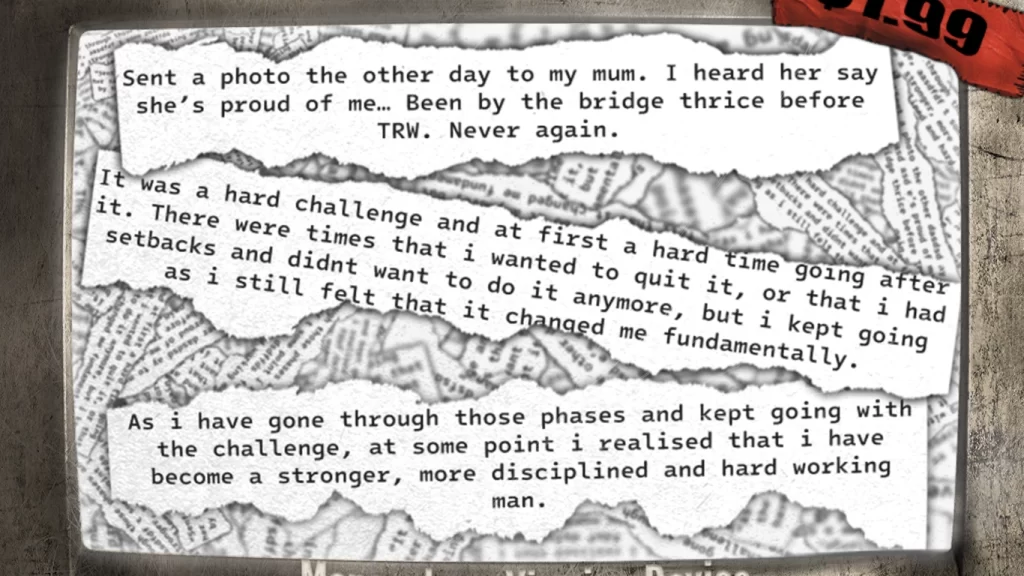 Scrap paper reading:
“Sent a photo the other day to my mum. I heard her say she’s proud of me. Been by the bridge thrice before TRW. Never again."
“It was a hard challenge and at first a hard time going after it. There were times that i wanted to quit it, or that i had setbacks and didnt want to do it anymore, but i kept going as i still felt that it changed me fundamentally."
“As i have gone through those phases and kept going with the challenge, at some point i realised that i have become a stronger, more disciplined and hard working man.”